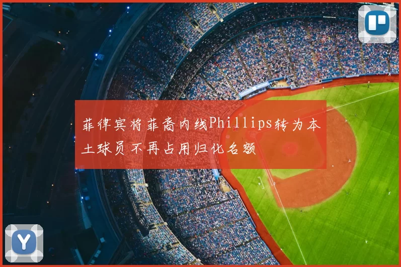 菲律宾将菲裔内线Phillips转为本土球员不再占用归化名额