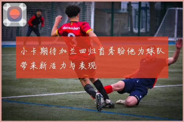 小卡期待加兰回归首秀盼他为球队带来新活力与表现