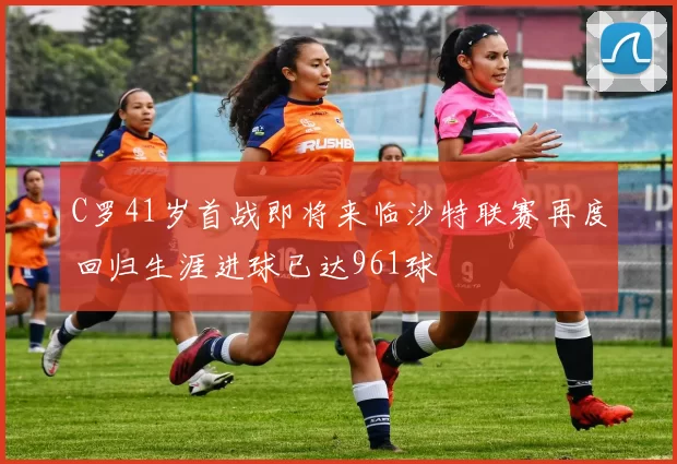 C罗41岁首战即将来临沙特联赛再度回归生涯进球已达961球