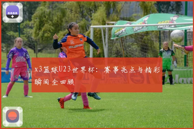 x3篮球U23世界杯：赛事亮点与精彩瞬间全回顾