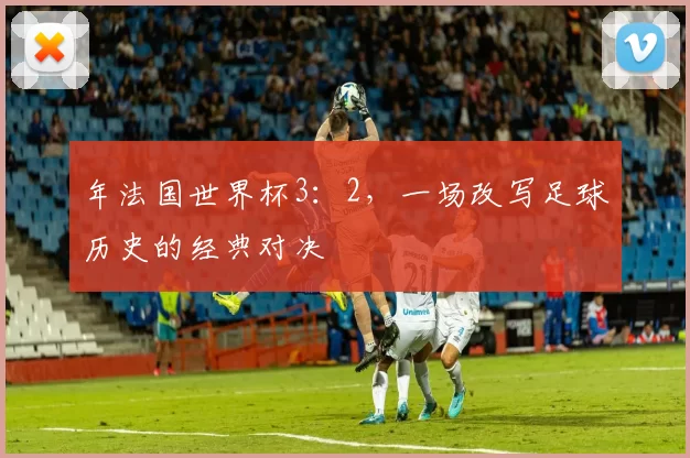年法国世界杯3:2,一场改写足球历史的经典对决