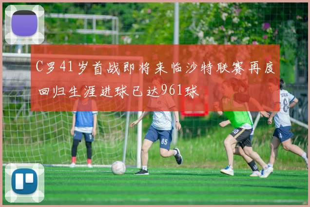C罗41岁首战即将来临沙特联赛再度回归生涯进球已达961球