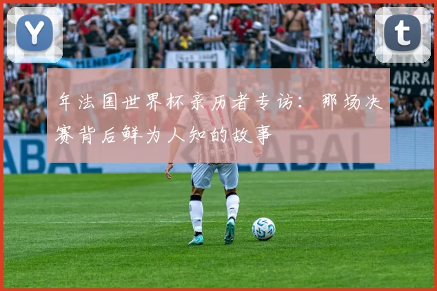年法国世界杯亲历者专访:那场决赛背后鲜为人知的故事