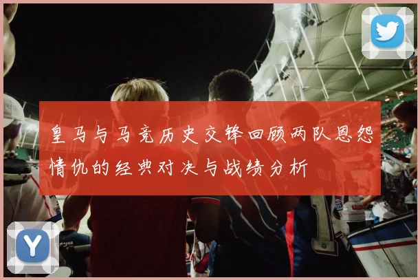 皇马与马竞历史交锋回顾两队恩怨情仇的经典对决与战绩分析